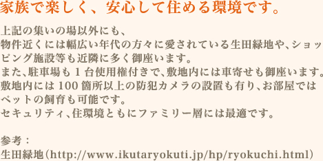 上記の集いの場以外にも、物件近くには幅広い年代の方々に愛されている生田緑地や、ショッピング施設等も近隣に多く御座います。また、駐車場も1台使用権付きで、敷地内には車寄せも御座います。敷地内には100箇所以上の防犯カメラの設置も有り、お部屋ではペットの飼育も可能です。セキュリティ、住環境ともにファミリー層には最適です。参考：　生田緑地（http://www.ikutaryokuti.jp/hp/ryokuchi.html）